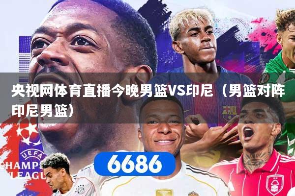 央视网体育直播今晚男篮VS印尼（男篮对阵印尼男篮）