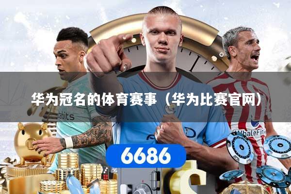 华为冠名的体育赛事（华为比赛官网）