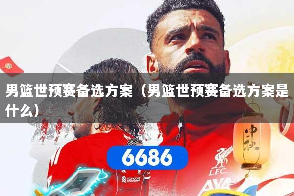 男篮世预赛备选方案（男篮世预赛备选方案是什么）