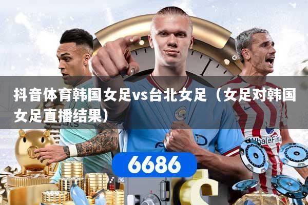 抖音体育韩国女足vs台北女足（女足对韩国女足直播结果）