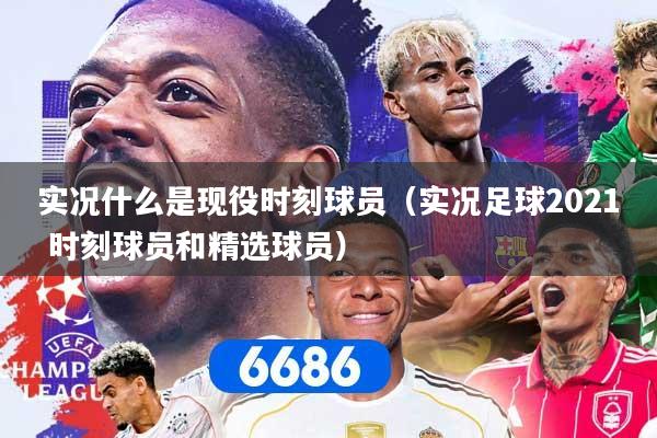 实况什么是现役时刻球员（实况足球2021 时刻球员和精选球员）
