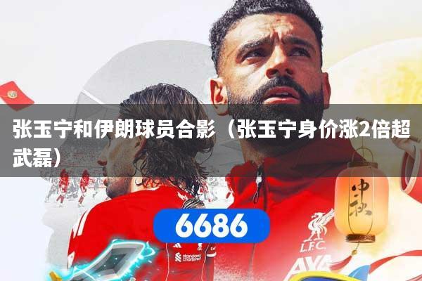 张玉宁和伊朗球员合影（张玉宁身价涨2倍超武磊）