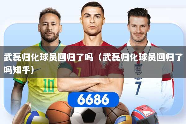 武磊归化球员回归了吗（武磊归化球员回归了吗知乎）