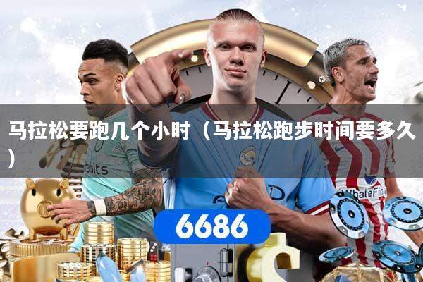 马拉松要跑几个小时（马拉松跑步时间要多久）