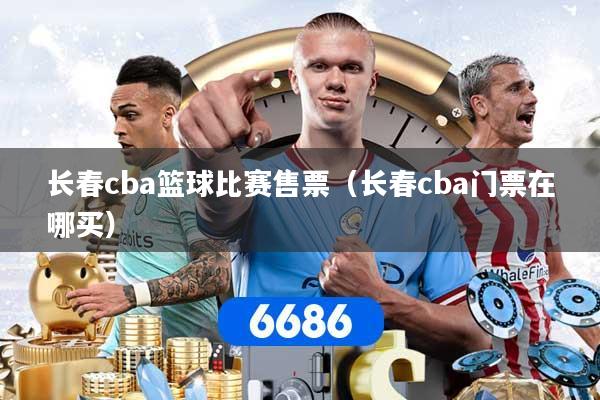 长春cba篮球比赛售票（长春cba门票在哪买）