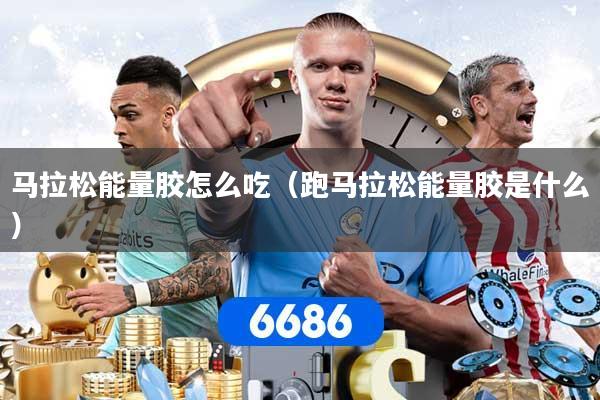 马拉松能量胶怎么吃（跑马拉松能量胶是什么）