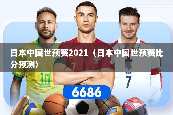 日本中国世预赛2021（日本中国世预赛比分预测）