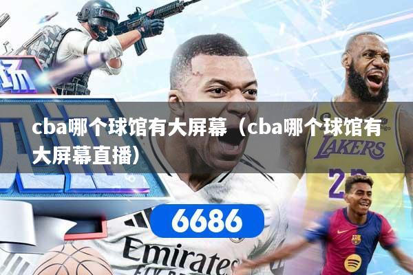 cba哪个球馆有大屏幕（cba哪个球馆有大屏幕直播）