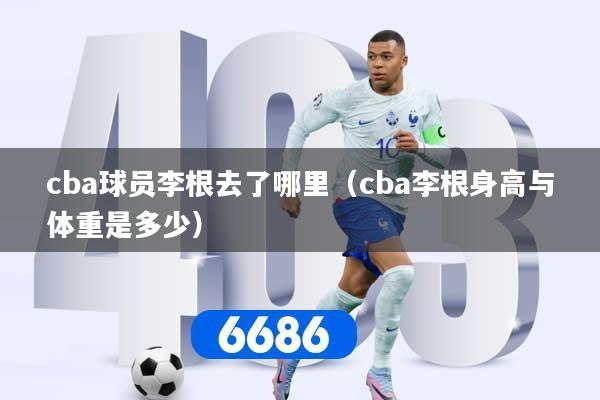 cba球员李根去了哪里（cba李根身高与体重是多少）